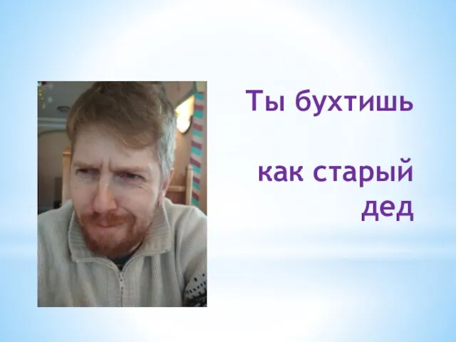 Ты бухтишь как старый дед