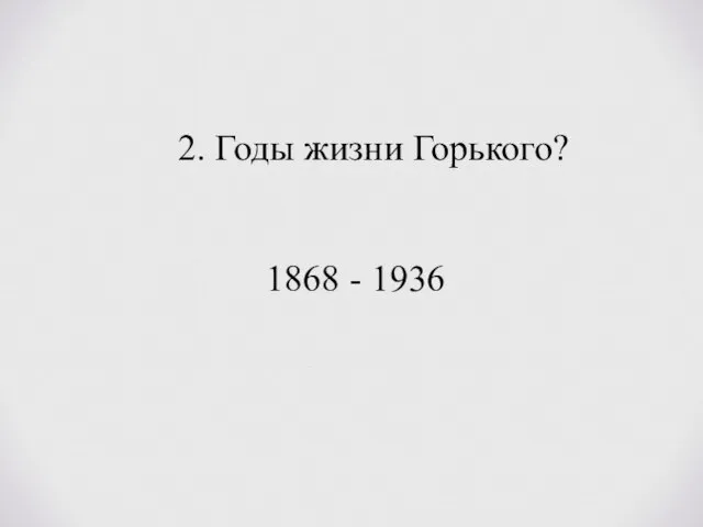 2. Годы жизни Горького? 1868 - 1936