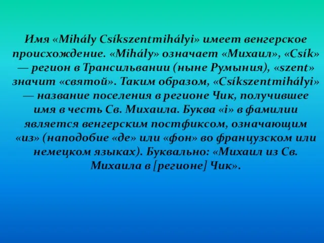 Имя «Mihály Csíkszentmihályi» имеет венгерское происхождение. «Mihály» означает «Михаил», «Csík» — регион