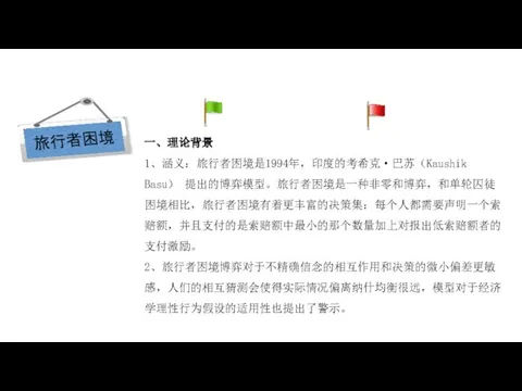 经济学在研究什么？ 一、理论背景 1、涵义：旅行者困境是1994年，印度的考希克·巴苏（Kaushik Basu） 提出的博弈模型。旅行者困境是一种非零和博弈，和单轮囚徒困境相比，旅行者困境有着更丰富的决策集：每个人都需要声明一个索赔额，并且支付的是索赔额中最小的那个数量加上对报出低索赔额者的支付激励。 2、旅行者困境博弈对于不精确信念的相互作用和决策的微小偏差更敏感，人们的相互猜测会使得实际情况偏离纳什均衡很远，模型对于经济学理性行为假设的适用性也提出了警示。