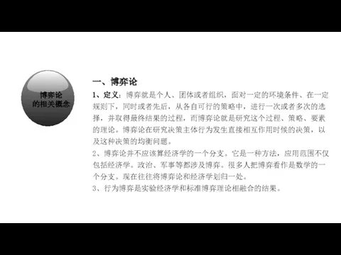 经济学在研究什么？ 一、博弈论 1、定义：博弈就是个人、团体或者组织，面对一定的环境条件、在一定规则下，同时或者先后，从各自可行的策略中，进行一次或者多次的选择，并取得最终结果的过程，而博弈论就是研究这个过程、策略、要素的理论。博弈论在研究决策主体行为发生直接相互作用时候的决策，以及这种决策的均衡问题。 2、博弈论并不应该算经济学的一个分支。它是一种方法，应用范围不仅包括经济学。政治、军事等都涉及博弈。很多人把博弈看作是数学的一个分支。现在往往将博弈论和经济学划归一处。 3、行为博弈是实验经济学和标准博弈理论相融合的结果。 博弈论 的相关概念