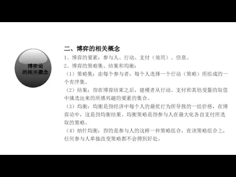 经济学在研究什么？ 二、博弈的相关概念 1、博弈的要素：参与人、行动、支付（效用）、信息。 2、博弈的策略集、结果和均衡： （1）策略集：由每个参与者，每个人选择一个行动（策略）所组成的一个有序集。 （2）结果：指在博弈结束之后，建模者从行动、支付和其他变量的取值中挑选出来的所感兴趣的要素的集合。 （3）均衡：均衡是指经济中每个人的最优行为所导致的一组价格，在博弈论中，这是指均衡结果。均衡策略是指参与人在最大化各自支付所选取的策略。 （4）纳什均衡：指的是参与人的这样一种策略组合，在该策略组合上， 任何参与人单独改变策略都不会得到好处。 博弈论 的相关概念