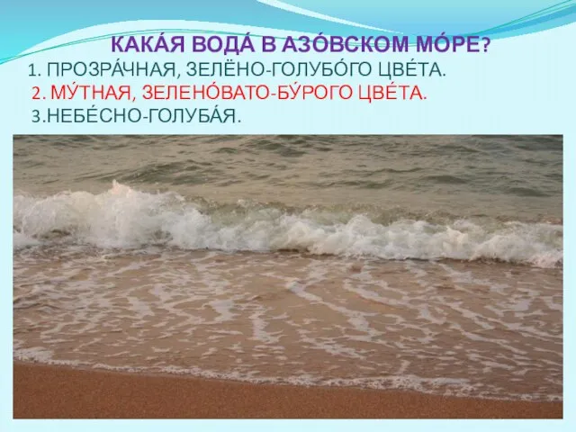 КАКА́Я ВОДА́ В АЗО́ВСКОМ МО́РЕ? 1. ПРОЗРА́ЧНАЯ, ЗЕЛЁНО-ГОЛУБО́ГО ЦВЕ́ТА. 2. МУ́ТНАЯ, ЗЕЛЕНО́ВАТО-БУ́РОГО ЦВЕ́ТА. 3.НЕБЕ́СНО-ГОЛУБА́Я.