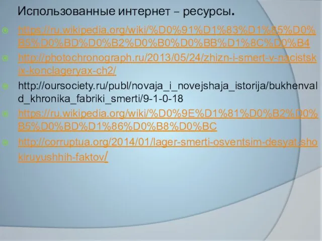 Использованные интернет – ресурсы. https://ru.wikipedia.org/wiki/%D0%91%D1%83%D1%85%D0%B5%D0%BD%D0%B2%D0%B0%D0%BB%D1%8C%D0%B4 http://photochronograph.ru/2013/05/24/zhizn-i-smert-v-nacistskix-konclageryax-ch2/ http://oursociety.ru/publ/novaja_i_novejshaja_istorija/bukhenvald_khronika_fabriki_smerti/9-1-0-18 https://ru.wikipedia.org/wiki/%D0%9E%D1%81%D0%B2%D0%B5%D0%BD%D1%86%D0%B8%D0%BC http://corruptua.org/2014/01/lager-smerti-osventsim-desyat-shokiruyushhih-faktov/