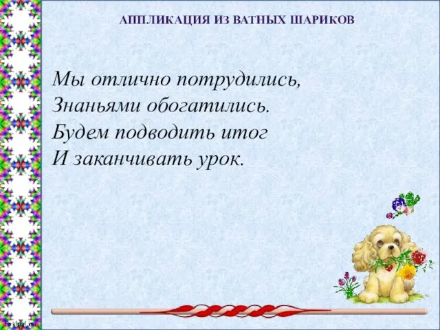 АППЛИКАЦИЯ ИЗ ВАТНЫХ ШАРИКОВ Мы отлично потрудились, Знаньями обогатились. Будем подводить итог И заканчивать урок.