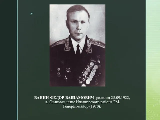 ВАНИН ФЕДОР ВАРЛАМОВИЧ- родился 25.09.1922, д. Языковка ныне Ичалковского района РМ. Генерал-майор (1970).
