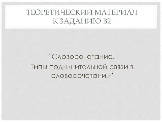 ТЕОРЕТИЧЕСКИЙ МАТЕРИАЛ К ЗАДАНИЮ В2 "Словосочетание. Типы подчинительной связи в словосочетании"