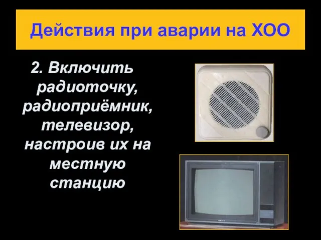 Действия при аварии на ХОО 2. Включить радиоточку, радиоприёмник, телевизор, настроив их на местную станцию