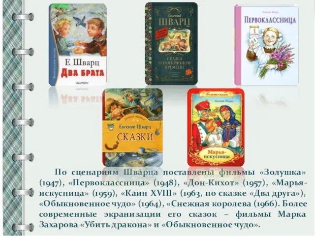 По сценариям Шварца поставлены фильмы «Золушка» (1947), «Первоклассница» (1948), «Дон-Кихот» (1957), «Марья-искусница»