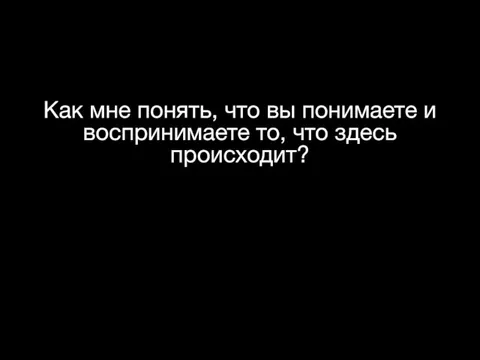 Как мне понять, что вы понимаете и воспринимаете то, что здесь происходит?