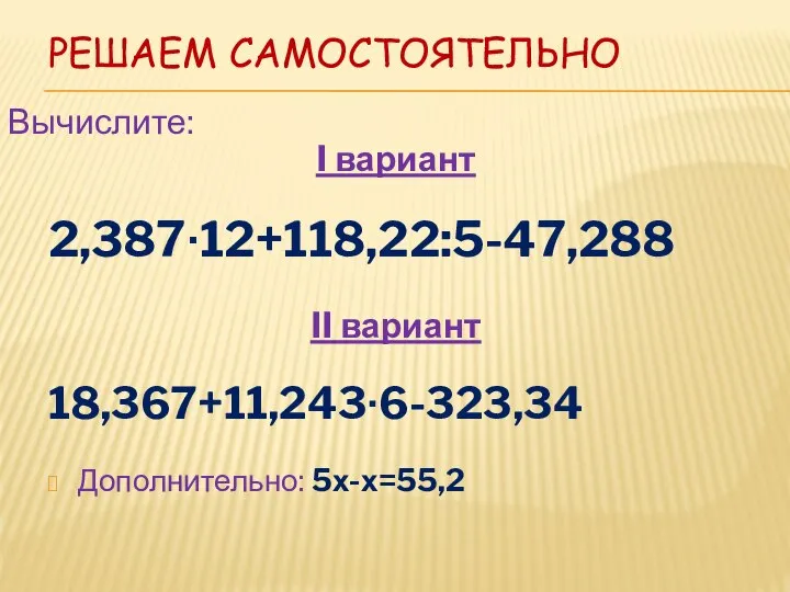 РЕШАЕМ САМОСТОЯТЕЛЬНО I вариант 2,387∙12+118,22:5-47,288 II вариант 18,367+11,243∙6-323,34 Дополнительно: 5х-х=55,2 Вычислите: