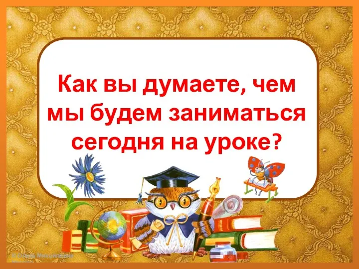 Как вы думаете, чем мы будем заниматься сегодня на уроке?