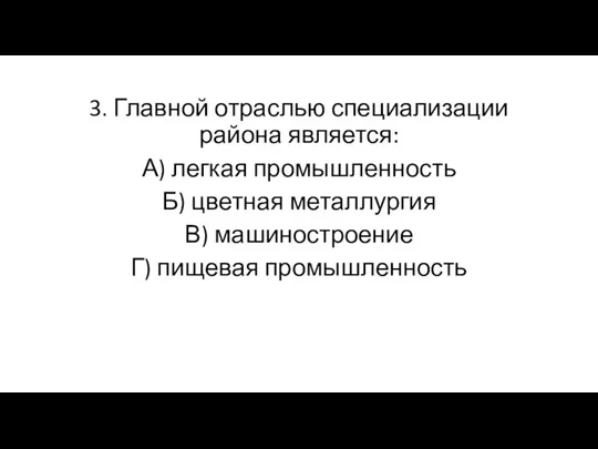 3. Главной отраслью специализации района является: А) легкая промышленность Б) цветная металлургия