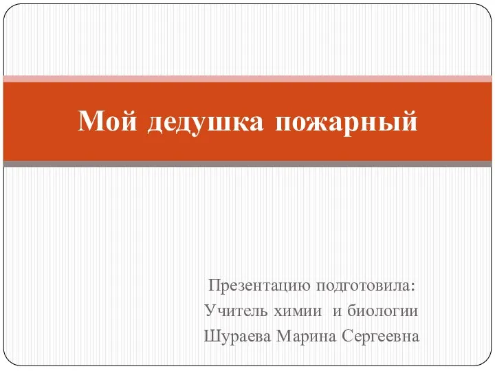 Презентацию подготовила: Учитель химии и биологии Шураева Марина Сергеевна Мой дедушка пожарный