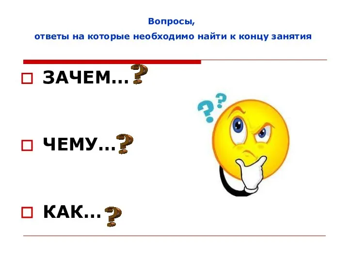 ЗАЧЕМ… ЧЕМУ… КАК… Вопросы, ответы на которые необходимо найти к концу занятия