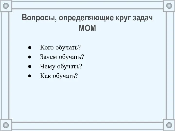 Вопросы, определяющие круг задач МОМ Кого обучать? Зачем обучать? Чему обучать? Как обучать?