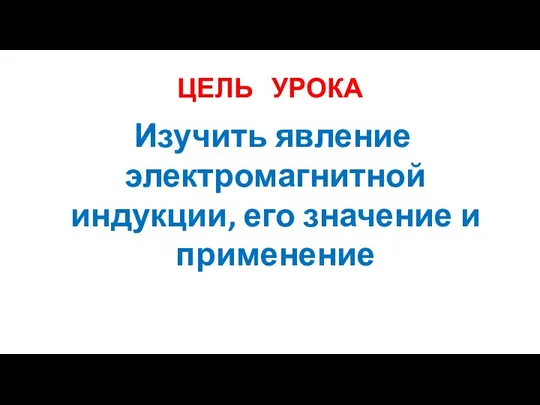 ЦЕЛЬ УРОКА Изучить явление электромагнитной индукции, его значение и применение