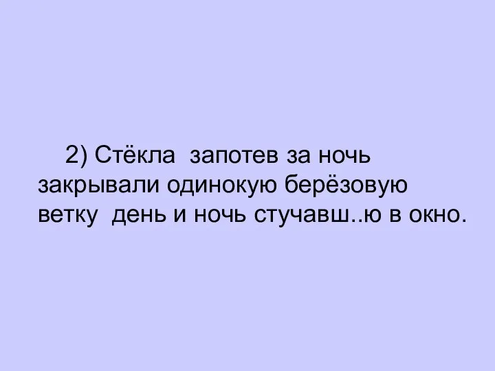 2) Стёкла запотев за ночь закрывали одинокую берёзовую ветку день и ночь стучавш..ю в окно.