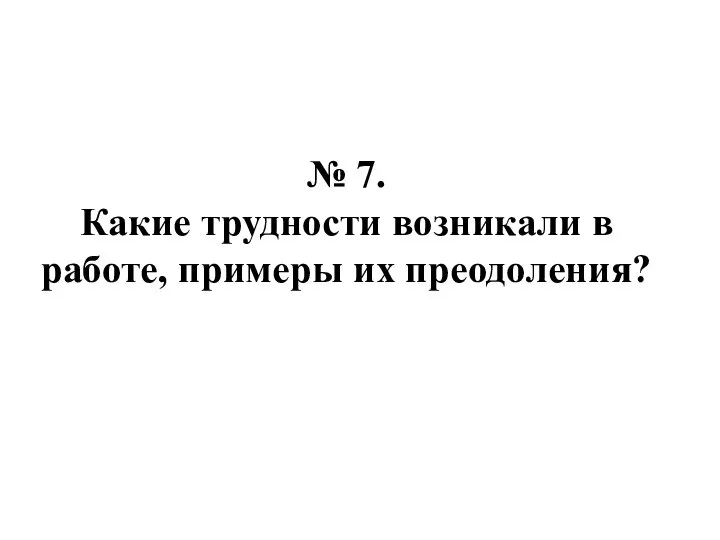 № 7. Какие трудности возникали в работе, примеры их преодоления?