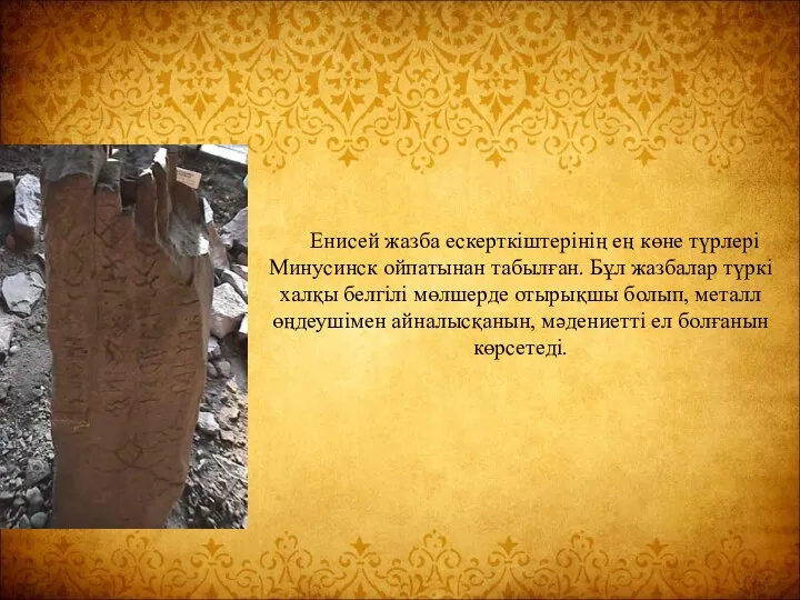 Енисей жазба ескерткіштерінің ең көне түрлері Минусинск ойпатынан табылған. Бұл жазбалар түркі