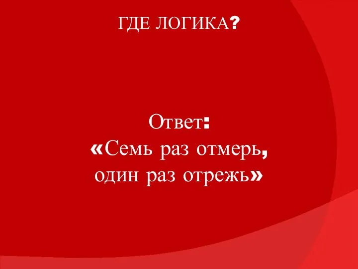 ГДЕ ЛОГИКА? Ответ: «Семь раз отмерь, один раз отрежь»