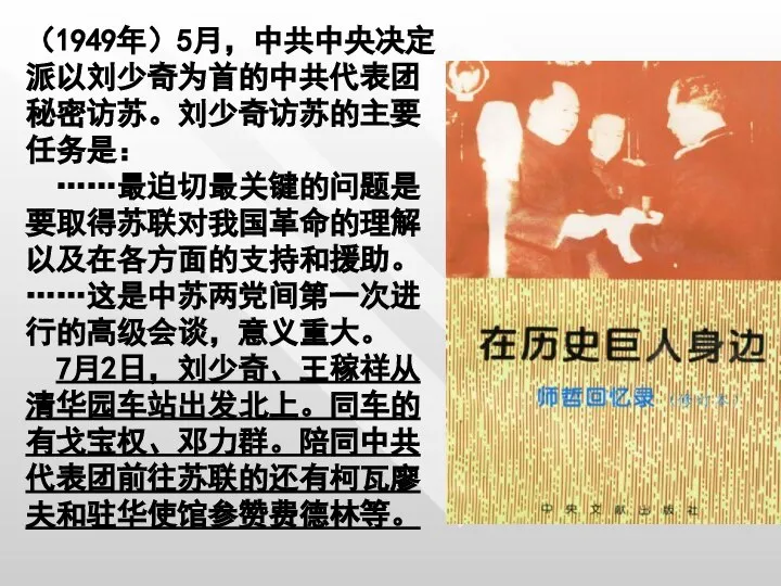 （1949年）5月，中共中央决定派以刘少奇为首的中共代表团秘密访苏。刘少奇访苏的主要任务是： ……最迫切最关键的问题是要取得苏联对我国革命的理解以及在各方面的支持和援助。……这是中苏两党间第一次进行的高级会谈，意义重大。 7月2日，刘少奇、王稼祥从清华园车站出发北上。同车的有戈宝权、邓力群。陪同中共代表团前往苏联的还有柯瓦廖夫和驻华使馆参赞费德林等。