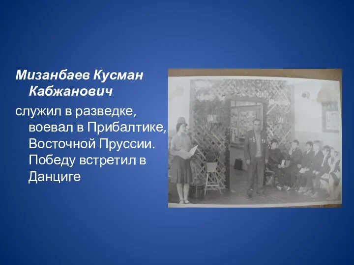 Мизанбаев Кусман Кабжанович служил в разведке,воевал в Прибалтике, Восточной Пруссии. Победу встретил в Данциге