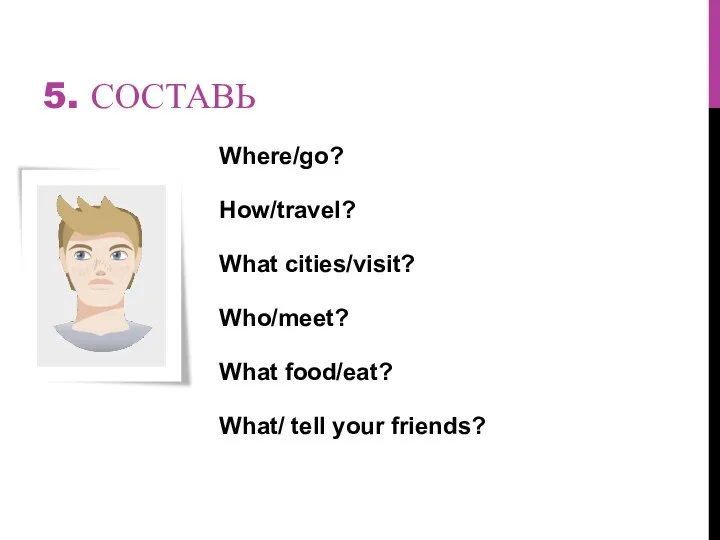 5. СОСТАВЬ Where/go? How/travel? What cities/visit? Who/meet? What food/eat? What/ tell your friends?