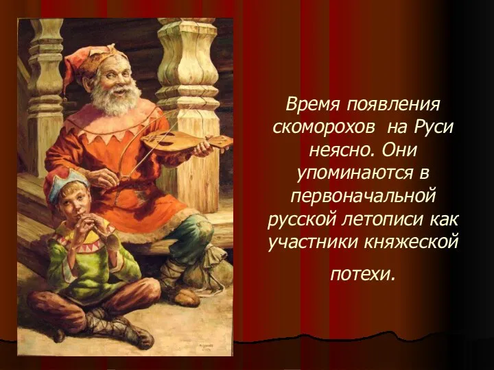 Время появления скоморохов на Руси неясно. Они упоминаются в первоначальной русской летописи как участники княжеской потехи.