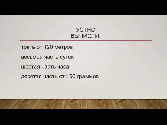 УСТНО ВЫЧИСЛИ: треть от 120 метров восьмая часть суток шестая часть часа