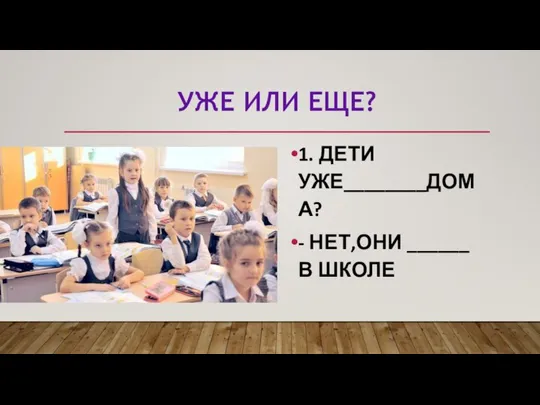 УЖЕ ИЛИ ЕЩЕ? 1. ДЕТИ УЖЕ________ДОМА? - НЕТ,ОНИ ______ В ШКОЛЕ