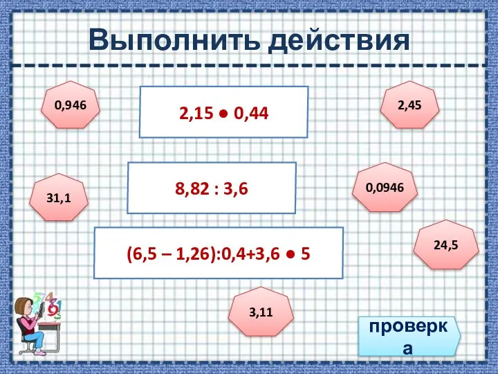 Выполнить действия проверка 2,15 ● 0,44 8,82 : 3,6 (6,5 – 1,26):0,4+3,6