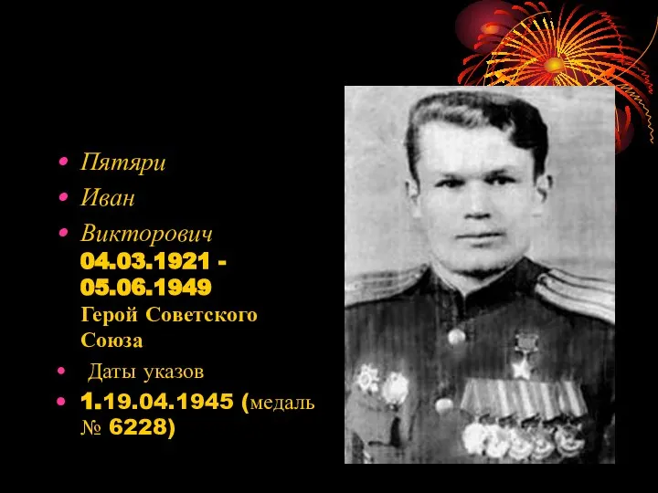 Пятяри Иван Викторович 04.03.1921 - 05.06.1949 Герой Советского Союза Даты указов 1.19.04.1945 (медаль № 6228)