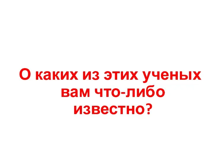 О каких из этих ученых вам что-либо известно?