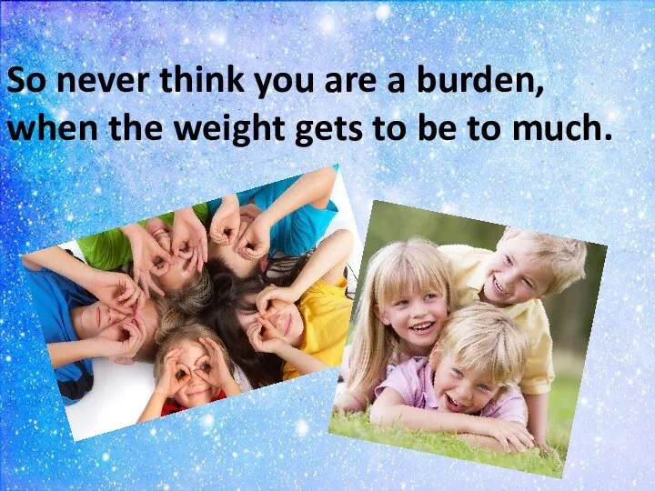 So never think you are a burden, when the weight gets to be to much.