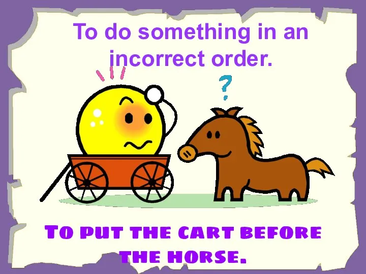 To do something in an incorrect order. To put the cart before the horse.