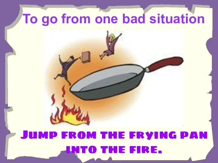 To go from one bad situation to a worse one. Jump from