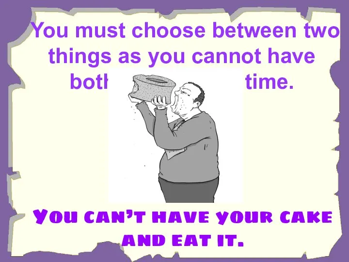 You must choose between two things as you cannot have both at