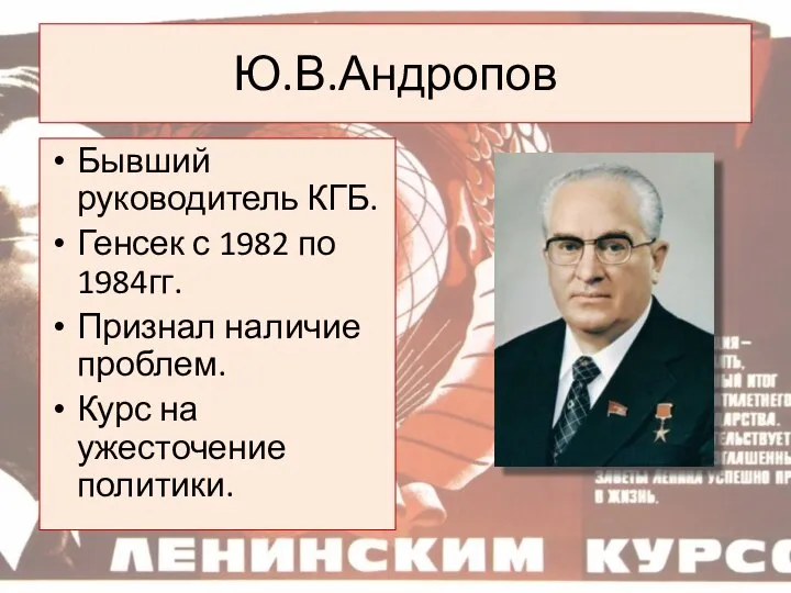 Ю.В.Андропов Бывший руководитель КГБ. Генсек с 1982 по 1984гг. Признал наличие проблем. Курс на ужесточение политики.