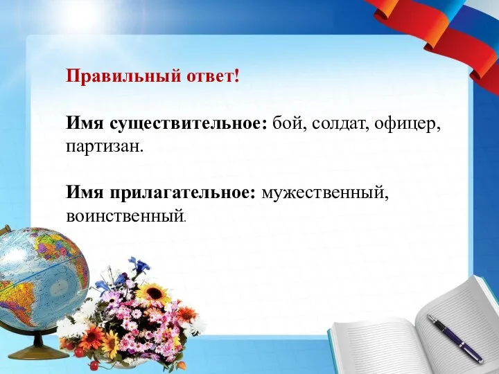 Правильный ответ! Имя существительное: бой, солдат, офицер, партизан. Имя прилагательное: мужественный, воинственный.