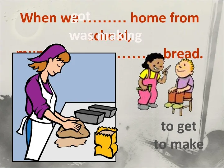 When we ……… home from school, mum …………………. bread. to get to make was making got