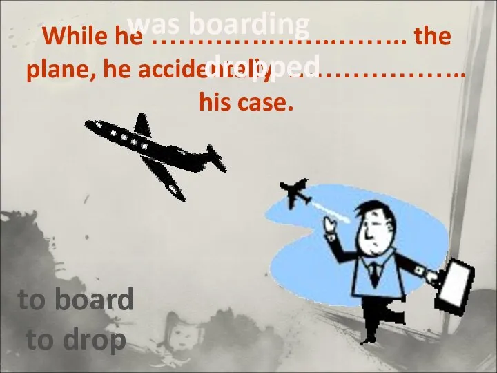 While he ………….……..…….. the plane, he accidentally ……………….. his case. to board