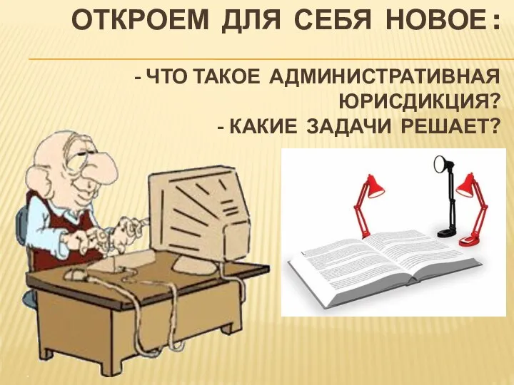 ОТКРОЕМ ДЛЯ СЕБЯ НОВОЕ : - ЧТО ТАКОЕ АДМИНИСТРАТИВНАЯ ЮРИСДИКЦИЯ? - КАКИЕ ЗАДАЧИ РЕШАЕТ?