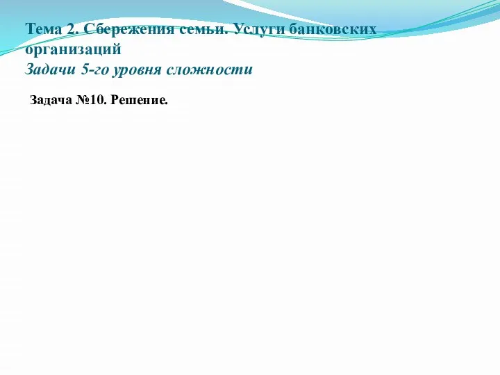 Тема 2. Сбережения семьи. Услуги банковских организаций Задачи 5-го уровня сложности Задача №10. Решение.