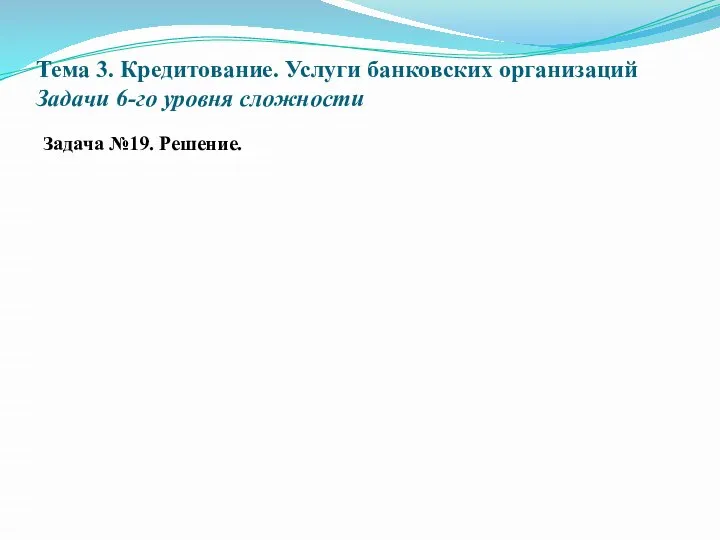 Тема 3. Кредитование. Услуги банковских организаций Задачи 6-го уровня сложности Задача №19. Решение.