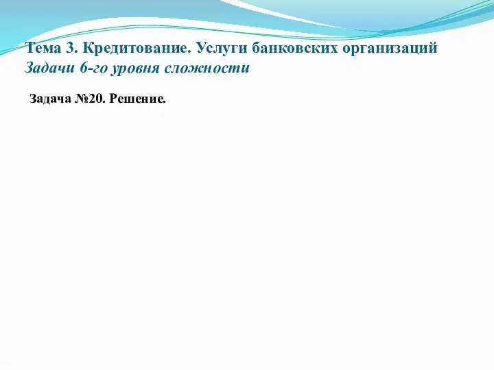 Тема 3. Кредитование. Услуги банковских организаций Задачи 6-го уровня сложности Задача №20. Решение.