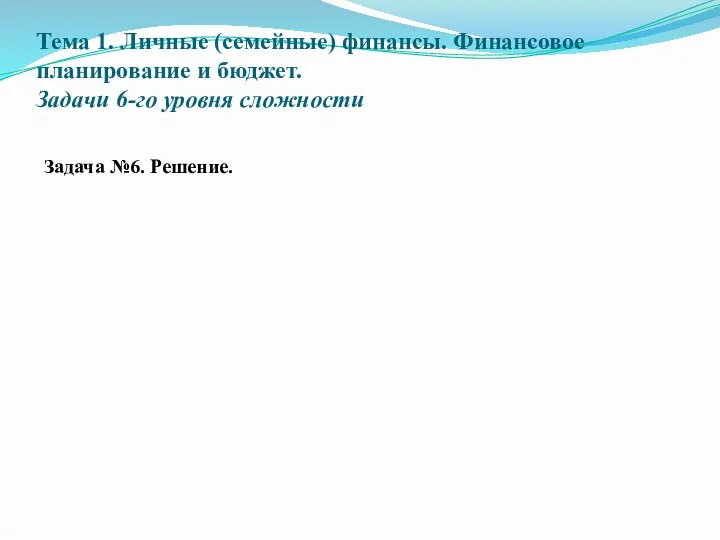 Тема 1. Личные (семейные) финансы. Финансовое планирование и бюджет. Задачи 6-го уровня сложности Задача №6. Решение.