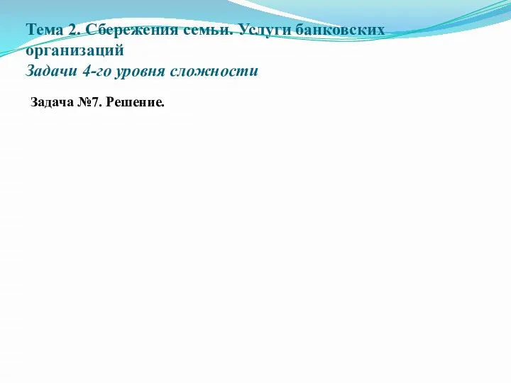 Тема 2. Сбережения семьи. Услуги банковских организаций Задачи 4-го уровня сложности Задача №7. Решение.