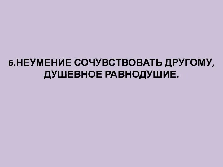 6.НЕУМЕНИЕ СОЧУВСТВОВАТЬ ДРУГОМУ, ДУШЕВНОЕ РАВНОДУШИЕ.