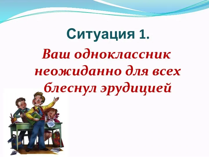 Ситуация 1. Ваш одноклассник неожиданно для всех блеснул эрудицией